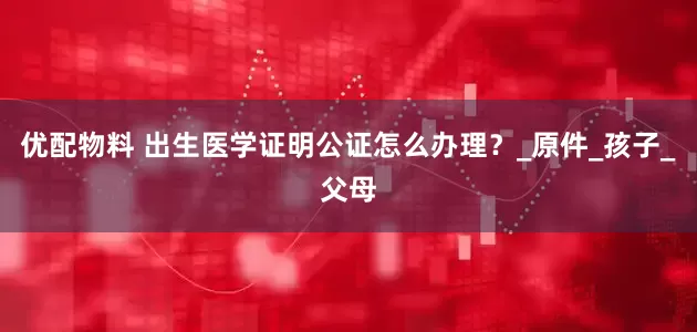 优配物料 出生医学证明公证怎么办理？_原件_孩子_父母