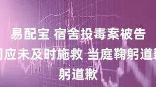 易配宝 宿舍投毒案被告回应未及时施救 当庭鞠躬道歉