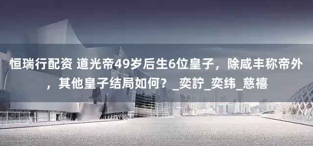 恒瑞行配资 道光帝49岁后生6位皇子，除咸丰称帝外，其他皇子结局如何？_奕詝_奕纬_慈禧