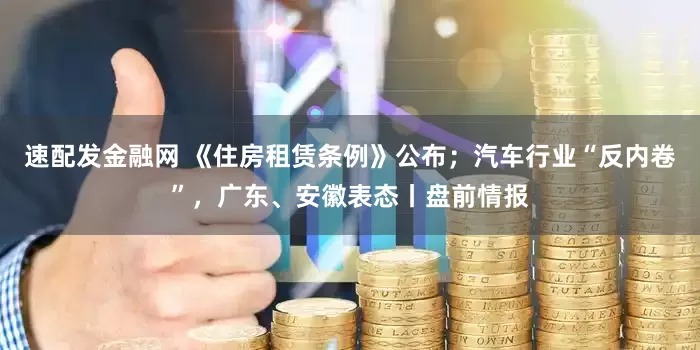 速配发金融网 《住房租赁条例》公布；汽车行业“反内卷”，广东、安徽表态丨盘前情报