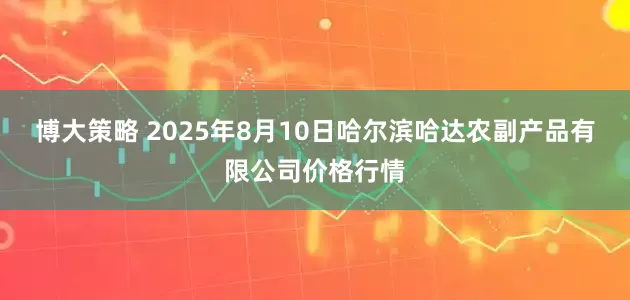 博大策略 2025年8月10日哈尔滨哈达农副产品有限公司价格行情