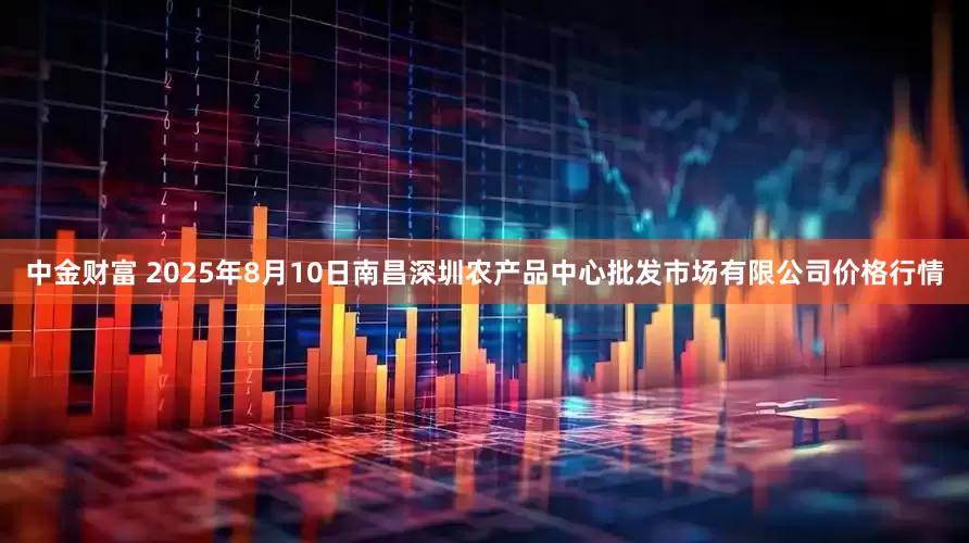 中金财富 2025年8月10日南昌深圳农产品中心批发市场有限公司价格行情
