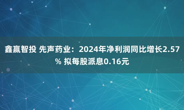 鑫赢智投 先声药业：2024年净利润同比增长2.57% 拟每股派息0.16元