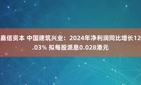 嘉信资本 中国建筑兴业：2024年净利润同比增长12.03% 拟每股派息0.028港元
