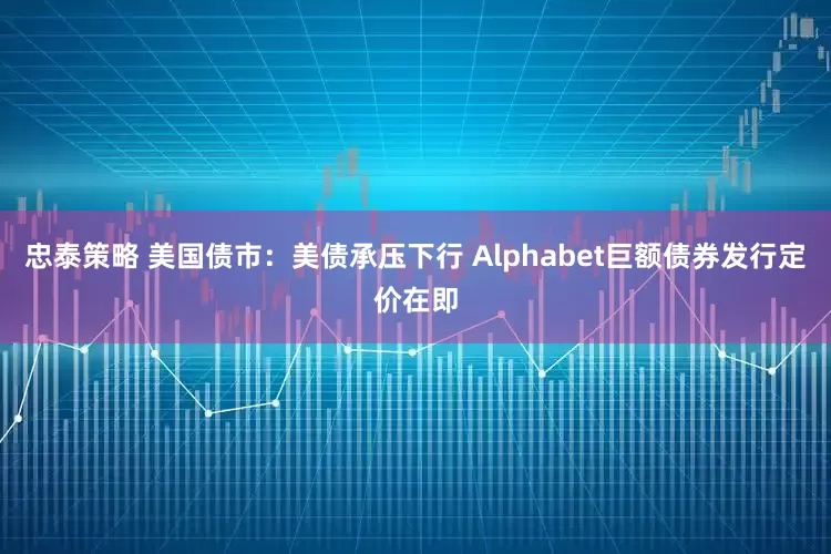 忠泰策略 美国债市：美债承压下行 Alphabet巨额债券发行定价在即