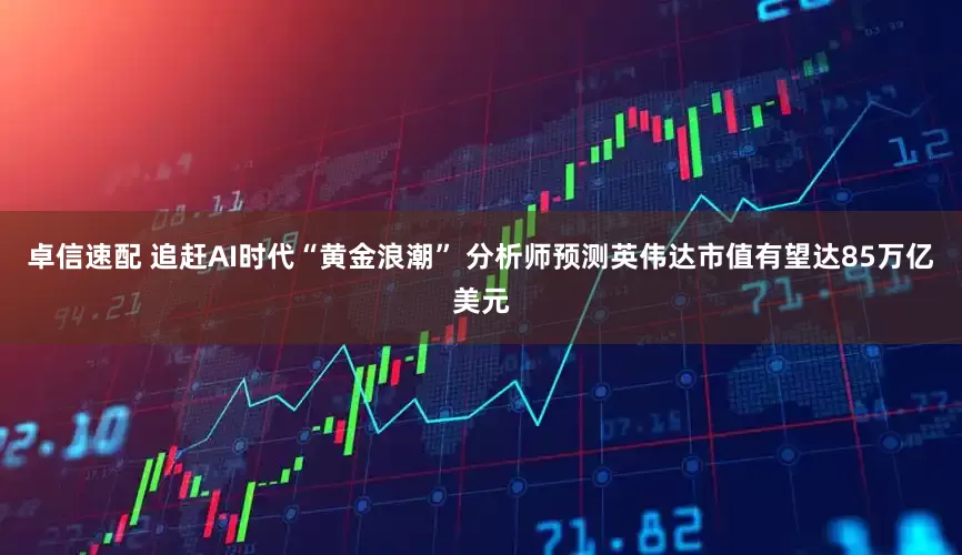 卓信速配 追赶AI时代“黄金浪潮” 分析师预测英伟达市值有望达85万亿美元