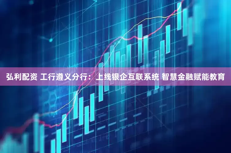 弘利配资 工行遵义分行：上线银企互联系统 智慧金融赋能教育