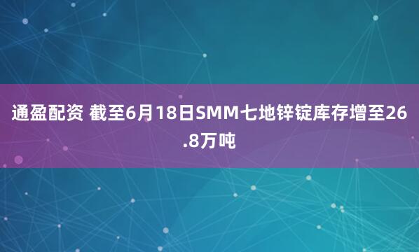 通盈配资 截至6月18日SMM七地锌锭库存增至26.8万吨