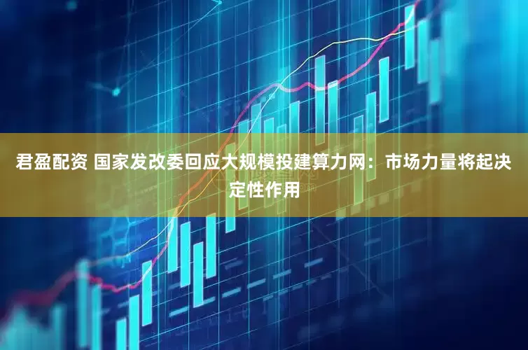 君盈配资 国家发改委回应大规模投建算力网：市场力量将起决定性作用